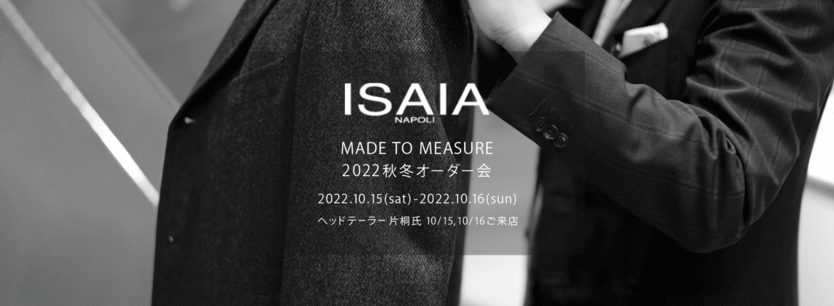 ISAIA / イザイア 【MADE TO MEASURE】【2022秋冬 オーダー会 2022.10.15(sat)～2022.10.16(sun)】【ヘッドテーラー 片桐氏 10/15,10/16ご来店】 愛知 名古屋 Alto e Diritto altoediritto アルトエデリット 職人的な仕立てを持つイタリアのスーツブランドの多くとイザイアとの決定的な違いは生地づかいの華やかさにあります。それはイザイアが、ナポリで生地商としてスタートしたことに大きな理由があるのではないでしょうか。1920年代、創立者エンリコ・イザイア氏はナポリの有名な紳士服店にイタリアや英国から集めた良質な織物を卸す生地商を営んでいました。やがて仕立て職人が多く住むナポリ近郊のカサルヌオーヴォに店を移し、隣に小さな工房をつくり、職人の細やかさと巧みな製造技術に裏打ちされたスーツの生産を開始します。これがイザイアの始まりです。 今でもイザイアは「まず極めて珍しいデザインの布のみを選ぶことが重要」と謳います。多くの生地をオリジナルでつくり、しかもその生地は煌びやかさを宿し、多彩な色が使われます。それでも見事なハーモニーを醸し出すのは、イザイアがトータルブランドだからこそ。スーツ・ジャケット・コートなどの重衣料はもとより、ドレスシャツまで自社工場で生産します。だからトータルでのカラーコーディネーションが図抜けているのです。毎シーズン提案される着こなしも、柄と柄を重ね合わせた「足し算」のスタイルが多いのですが、いずれも高い感性と絶妙なバランス感を醸し出しています。3代目となる社長のジャンルカ・イザイア氏は「服を着ることは個性を伝えること」だと断言します。そんな彼らの伝統と矜持がこの色に、この生地に込められているのです。 イザイアのスーツやジャケットのもうひとつの特徴が生地のことを熟知したやわらかな仕立てです。アルトエデリットでは同ブランドの最も軽い仕立てのモデル"POMPEI"というジャケットを扱っています。ラペル部分にのみ薄い芯を入れたイザイア流のアンコンストラクテッドジャケットです。 今回は初めてオーダーイベント「MADE TO MEASURE」を行います。ナポリで研修を受けアジアエリアのヘッドテーラーを務める片桐氏が来店し、本場同様のスタイルでオーダーを堪能いただけます。スーツは"グレゴリー"、ジャケットはイベントでのみオーダーを承るモデル"コルティナ"、"セイラ―" そしてコートモデルもご用意、約300種類を超える生地の中からお選びいただけるだけでなく、アルトエデリット用に特別なラグジュアリー生地もご用意。ナポリ伝統の技とクオリティ、そしてセンスをぜひ間近でお楽しみください。