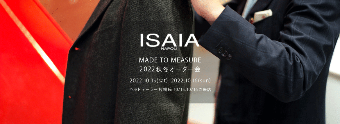 ISAIA / イザイア 【MADE TO MEASURE】【2022秋冬 オーダー会 2022.10.15(sat)～2022.10.16(sun)】【ヘッドテーラー 片桐氏 10/15,10/16ご来店】 愛知 名古屋 Alto e Diritto altoediritto アルトエデリット 職人的な仕立てを持つイタリアのスーツブランドの多くとイザイアとの決定的な違いは生地づかいの華やかさにあります。それはイザイアが、ナポリで生地商としてスタートしたことに大きな理由があるのではないでしょうか。1920年代、創立者エンリコ・イザイア氏はナポリの有名な紳士服店にイタリアや英国から集めた良質な織物を卸す生地商を営んでいました。やがて仕立て職人が多く住むナポリ近郊のカサルヌオーヴォに店を移し、隣に小さな工房をつくり、職人の細やかさと巧みな製造技術に裏打ちされたスーツの生産を開始します。これがイザイアの始まりです。 今でもイザイアは「まず極めて珍しいデザインの布のみを選ぶことが重要」と謳います。多くの生地をオリジナルでつくり、しかもその生地は煌びやかさを宿し、多彩な色が使われます。それでも見事なハーモニーを醸し出すのは、イザイアがトータルブランドだからこそ。スーツ・ジャケット・コートなどの重衣料はもとより、ドレスシャツまで自社工場で生産します。だからトータルでのカラーコーディネーションが図抜けているのです。毎シーズン提案される着こなしも、柄と柄を重ね合わせた「足し算」のスタイルが多いのですが、いずれも高い感性と絶妙なバランス感を醸し出しています。3代目となる社長のジャンルカ・イザイア氏は「服を着ることは個性を伝えること」だと断言します。そんな彼らの伝統と矜持がこの色に、この生地に込められているのです。 イザイアのスーツやジャケットのもうひとつの特徴が生地のことを熟知したやわらかな仕立てです。アルトエデリットでは同ブランドの最も軽い仕立てのモデル"POMPEI"というジャケットを扱っています。ラペル部分にのみ薄い芯を入れたイザイア流のアンコンストラクテッドジャケットです。 今回は初めてオーダーイベント「MADE TO MEASURE」を行います。ナポリで研修を受けアジアエリアのヘッドテーラーを務める片桐氏が来店し、本場同様のスタイルでオーダーを堪能いただけます。スーツは"グレゴリー"、ジャケットはイベントでのみオーダーを承るモデル"コルティナ"、"セイラ―" そしてコートモデルもご用意、約300種類を超える生地の中からお選びいただけるだけでなく、アルトエデリット用に特別なラグジュアリー生地もご用意。ナポリ伝統の技とクオリティ、そしてセンスをぜひ間近でお楽しみください。