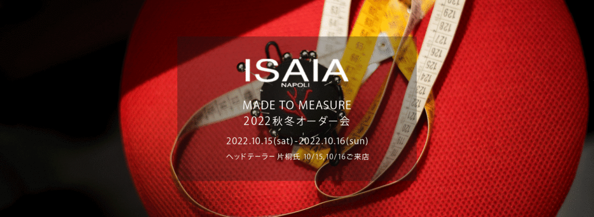 ISAIA / イザイア 【MADE TO MEASURE】【2022秋冬 オーダー会 2022.10.15(sat)～2022.10.16(sun)】【ヘッドテーラー 片桐氏 10/15,10/16ご来店】 愛知 名古屋 Alto e Diritto altoediritto アルトエデリット 職人的な仕立てを持つイタリアのスーツブランドの多くとイザイアとの決定的な違いは生地づかいの華やかさにあります。それはイザイアが、ナポリで生地商としてスタートしたことに大きな理由があるのではないでしょうか。1920年代、創立者エンリコ・イザイア氏はナポリの有名な紳士服店にイタリアや英国から集めた良質な織物を卸す生地商を営んでいました。やがて仕立て職人が多く住むナポリ近郊のカサルヌオーヴォに店を移し、隣に小さな工房をつくり、職人の細やかさと巧みな製造技術に裏打ちされたスーツの生産を開始します。これがイザイアの始まりです。 今でもイザイアは「まず極めて珍しいデザインの布のみを選ぶことが重要」と謳います。多くの生地をオリジナルでつくり、しかもその生地は煌びやかさを宿し、多彩な色が使われます。それでも見事なハーモニーを醸し出すのは、イザイアがトータルブランドだからこそ。スーツ・ジャケット・コートなどの重衣料はもとより、ドレスシャツまで自社工場で生産します。だからトータルでのカラーコーディネーションが図抜けているのです。毎シーズン提案される着こなしも、柄と柄を重ね合わせた「足し算」のスタイルが多いのですが、いずれも高い感性と絶妙なバランス感を醸し出しています。3代目となる社長のジャンルカ・イザイア氏は「服を着ることは個性を伝えること」だと断言します。そんな彼らの伝統と矜持がこの色に、この生地に込められているのです。 イザイアのスーツやジャケットのもうひとつの特徴が生地のことを熟知したやわらかな仕立てです。アルトエデリットでは同ブランドの最も軽い仕立てのモデル"POMPEI"というジャケットを扱っています。ラペル部分にのみ薄い芯を入れたイザイア流のアンコンストラクテッドジャケットです。 今回は初めてオーダーイベント「MADE TO MEASURE」を行います。ナポリで研修を受けアジアエリアのヘッドテーラーを務める片桐氏が来店し、本場同様のスタイルでオーダーを堪能いただけます。スーツは"グレゴリー"、ジャケットはイベントでのみオーダーを承るモデル"コルティナ"、"セイラ―" そしてコートモデルもご用意、約300種類を超える生地の中からお選びいただけるだけでなく、アルトエデリット用に特別なラグジュアリー生地もご用意。ナポリ伝統の技とクオリティ、そしてセンスをぜひ間近でお楽しみください。