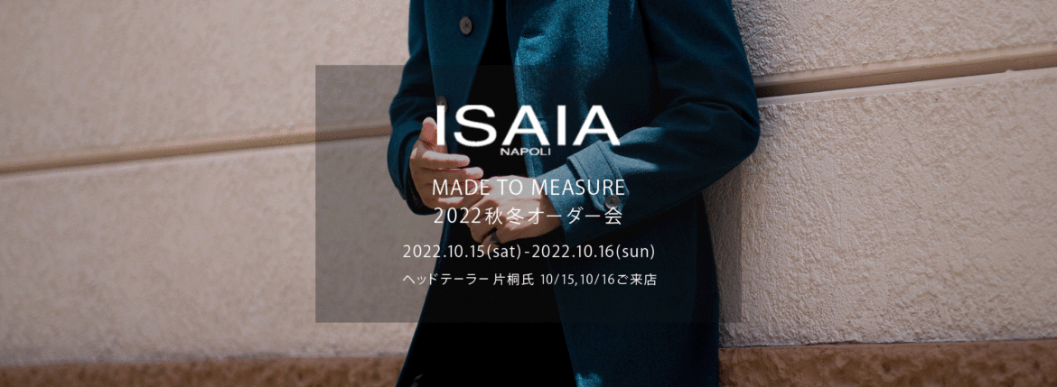 ISAIA / イザイア 【MADE TO MEASURE】【2022秋冬 オーダー会 2022.10.15(sat)～2022.10.16(sun)】【ヘッドテーラー 片桐氏 10/15,10/16ご来店】【"CASHMERE // BLUE GREEN"】【Special Model】ISAIA / イザイア 【MADE TO MEASURE】【2022秋冬 オーダー会 2022.10.15(sat)～2022.10.16(sun)】【ヘッドテーラー 片桐氏 10/15,10/16ご来店】 愛知 名古屋 Alto e Diritto altoediritto アルトエデリット 職人的な仕立てを持つイタリアのスーツブランドの多くとイザイアとの決定的な違いは生地づかいの華やかさにあります。それはイザイアが、ナポリで生地商としてスタートしたことに大きな理由があるのではないでしょうか。1920年代、創立者エンリコ・イザイア氏はナポリの有名な紳士服店にイタリアや英国から集めた良質な織物を卸す生地商を営んでいました。やがて仕立て職人が多く住むナポリ近郊のカサルヌオーヴォに店を移し、隣に小さな工房をつくり、職人の細やかさと巧みな製造技術に裏打ちされたスーツの生産を開始します。これがイザイアの始まりです。 今でもイザイアは「まず極めて珍しいデザインの布のみを選ぶことが重要」と謳います。多くの生地をオリジナルでつくり、しかもその生地は煌びやかさを宿し、多彩な色が使われます。それでも見事なハーモニーを醸し出すのは、イザイアがトータルブランドだからこそ。スーツ・ジャケット・コートなどの重衣料はもとより、ドレスシャツまで自社工場で生産します。だからトータルでのカラーコーディネーションが図抜けているのです。毎シーズン提案される着こなしも、柄と柄を重ね合わせた「足し算」のスタイルが多いのですが、いずれも高い感性と絶妙なバランス感を醸し出しています。3代目となる社長のジャンルカ・イザイア氏は「服を着ることは個性を伝えること」だと断言します。そんな彼らの伝統と矜持がこの色に、この生地に込められているのです。 イザイアのスーツやジャケットのもうひとつの特徴が生地のことを熟知したやわらかな仕立てです。アルトエデリットでは同ブランドの最も軽い仕立てのモデル"POMPEI"というジャケットを扱っています。ラペル部分にのみ薄い芯を入れたイザイア流のアンコンストラクテッドジャケットです。 今回は初めてオーダーイベント「MADE TO MEASURE」を行います。ナポリで研修を受けアジアエリアのヘッドテーラーを務める片桐氏が来店し、本場同様のスタイルでオーダーを堪能いただけます。スーツは"グレゴリー"、ジャケットはイベントでのみオーダーを承るモデル"コルティナ"、"セイラ―" そしてコートモデルもご用意、約300種類を超える生地の中からお選びいただけるだけでなく、アルトエデリット用に特別なラグジュアリー生地もご用意。ナポリ伝統の技とクオリティ、そしてセンスをぜひ間近でお楽しみください。