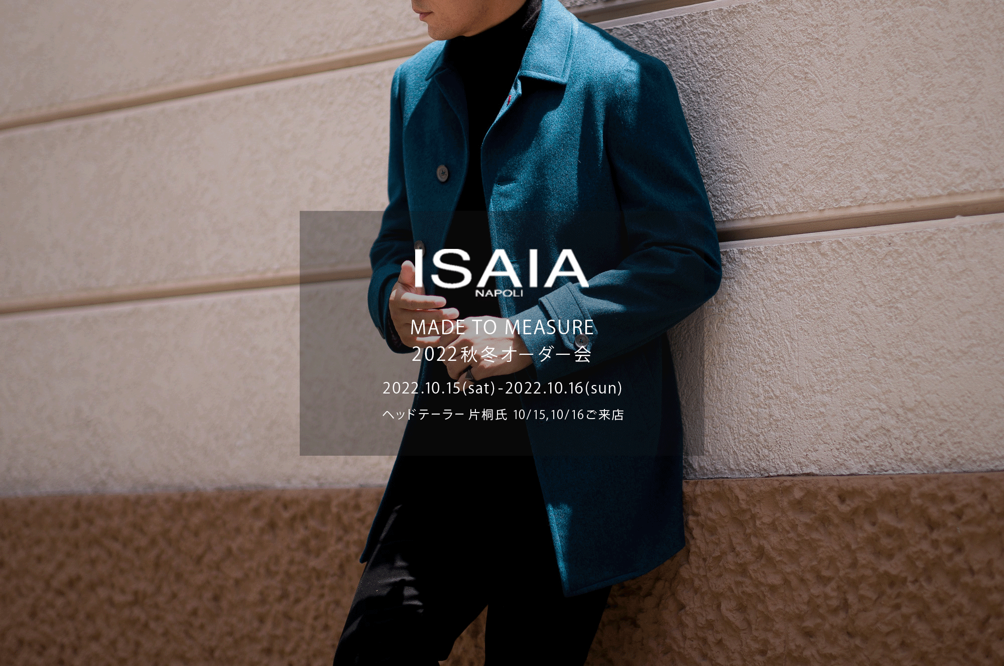 ISAIA / イザイア  【MADE TO MEASURE】【2022秋冬 オーダー会 2022.10.15(sat)～2022.10.16(sun)】【ヘッドテーラー 片桐氏 10/15,10/16ご来店】【"CASHMERE // BLUE GREEN"】【Special Model】ISAIA / イザイア  【MADE TO MEASURE】【2022秋冬 オーダー会 2022.10.15(sat)～2022.10.16(sun)】【ヘッドテーラー 片桐氏 10/15,10/16ご来店】 愛知 名古屋 Alto e Diritto altoediritto アルトエデリット 職人的な仕立てを持つイタリアのスーツブランドの多くとイザイアとの決定的な違いは生地づかいの華やかさにあります。それはイザイアが、ナポリで生地商としてスタートしたことに大きな理由があるのではないでしょうか。1920年代、創立者エンリコ・イザイア氏はナポリの有名な紳士服店にイタリアや英国から集めた良質な織物を卸す生地商を営んでいました。やがて仕立て職人が多く住むナポリ近郊のカサルヌオーヴォに店を移し、隣に小さな工房をつくり、職人の細やかさと巧みな製造技術に裏打ちされたスーツの生産を開始します。これがイザイアの始まりです。  今でもイザイアは「まず極めて珍しいデザインの布のみを選ぶことが重要」と謳います。多くの生地をオリジナルでつくり、しかもその生地は煌びやかさを宿し、多彩な色が使われます。それでも見事なハーモニーを醸し出すのは、イザイアがトータルブランドだからこそ。スーツ・ジャケット・コートなどの重衣料はもとより、ドレスシャツまで自社工場で生産します。だからトータルでのカラーコーディネーションが図抜けているのです。毎シーズン提案される着こなしも、柄と柄を重ね合わせた「足し算」のスタイルが多いのですが、いずれも高い感性と絶妙なバランス感を醸し出しています。3代目となる社長のジャンルカ・イザイア氏は「服を着ることは個性を伝えること」だと断言します。そんな彼らの伝統と矜持がこの色に、この生地に込められているのです。  イザイアのスーツやジャケットのもうひとつの特徴が生地のことを熟知したやわらかな仕立てです。アルトエデリットでは同ブランドの最も軽い仕立てのモデル"POMPEI"というジャケットを扱っています。ラペル部分にのみ薄い芯を入れたイザイア流のアンコンストラクテッドジャケットです。  今回は初めてオーダーイベント「MADE TO MEASURE」を行います。ナポリで研修を受けアジアエリアのヘッドテーラーを務める片桐氏が来店し、本場同様のスタイルでオーダーを堪能いただけます。スーツは"グレゴリー"、ジャケットはイベントでのみオーダーを承るモデル"コルティナ"、"セイラ―" そしてコートモデルもご用意、約300種類を超える生地の中からお選びいただけるだけでなく、アルトエデリット用に特別なラグジュアリー生地もご用意。ナポリ伝統の技とクオリティ、そしてセンスをぜひ間近でお楽しみください。