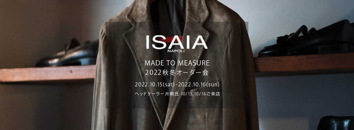 ISAIA / イザイア 【MADE TO MEASURE】【2022秋冬 オーダー会 2022.10.15(sat)～2022.10.16(sun)】【ヘッドテーラー 片桐氏 10/15,10/16ご来店】 愛知 名古屋 Alto e Diritto altoediritto アルトエデリット 職人的な仕立てを持つイタリアのスーツブランドの多くとイザイアとの決定的な違いは生地づかいの華やかさにあります。それはイザイアが、ナポリで生地商としてスタートしたことに大きな理由があるのではないでしょうか。1920年代、創立者エンリコ・イザイア氏はナポリの有名な紳士服店にイタリアや英国から集めた良質な織物を卸す生地商を営んでいました。やがて仕立て職人が多く住むナポリ近郊のカサルヌオーヴォに店を移し、隣に小さな工房をつくり、職人の細やかさと巧みな製造技術に裏打ちされたスーツの生産を開始します。これがイザイアの始まりです。 今でもイザイアは「まず極めて珍しいデザインの布のみを選ぶことが重要」と謳います。多くの生地をオリジナルでつくり、しかもその生地は煌びやかさを宿し、多彩な色が使われます。それでも見事なハーモニーを醸し出すのは、イザイアがトータルブランドだからこそ。スーツ・ジャケット・コートなどの重衣料はもとより、ドレスシャツまで自社工場で生産します。だからトータルでのカラーコーディネーションが図抜けているのです。毎シーズン提案される着こなしも、柄と柄を重ね合わせた「足し算」のスタイルが多いのですが、いずれも高い感性と絶妙なバランス感を醸し出しています。3代目となる社長のジャンルカ・イザイア氏は「服を着ることは個性を伝えること」だと断言します。そんな彼らの伝統と矜持がこの色に、この生地に込められているのです。 イザイアのスーツやジャケットのもうひとつの特徴が生地のことを熟知したやわらかな仕立てです。アルトエデリットでは同ブランドの最も軽い仕立てのモデル"POMPEI"というジャケットを扱っています。ラペル部分にのみ薄い芯を入れたイザイア流のアンコンストラクテッドジャケットです。 今回は初めてオーダーイベント「MADE TO MEASURE」を行います。ナポリで研修を受けアジアエリアのヘッドテーラーを務める片桐氏が来店し、本場同様のスタイルでオーダーを堪能いただけます。スーツは"グレゴリー"、ジャケットはイベントでのみオーダーを承るモデル"コルティナ"、"セイラ―" そしてコートモデルもご用意、約300種類を超える生地の中からお選びいただけるだけでなく、アルトエデリット用に特別なラグジュアリー生地もご用意。ナポリ伝統の技とクオリティ、そしてセンスをぜひ間近でお楽しみください。