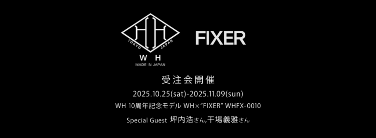 【WH 10周年記念モデル】【WH × “FIXER” WHFX-0010 ・受注会開催 / 2025.10.25(sat)-2025.11.09(sun)】【Special Guest 坪内浩さん,干場義雅さん】のイメージ